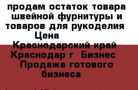 продам остаток товара швейной фурнитуры и товаров для рукоделия › Цена ­ 150 000 - Краснодарский край, Краснодар г. Бизнес » Продажа готового бизнеса   